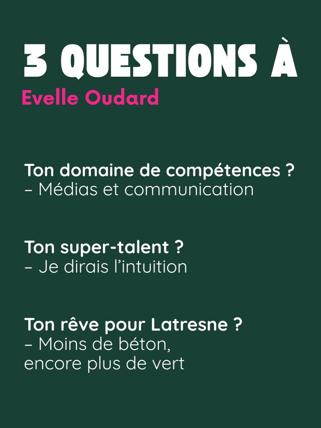 3 questions à Évelle Oudard. Ton domaine de compétences ? Médias et communication. Ton super-talent ? Je dirais l’intuition. Ton rêve pour Latresne ? Moins de béton, encore plus de vert.