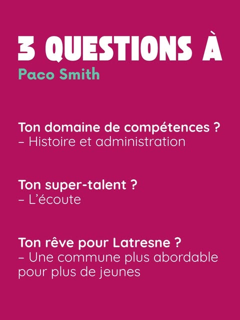 3 questions à Paco Smith. Ton domaine de compétences ? Histoire et administration. Ton super-talent ? L’écoute. Ton rêve pour Latresne ? Une commune plus abordable pour plus de jeunes.