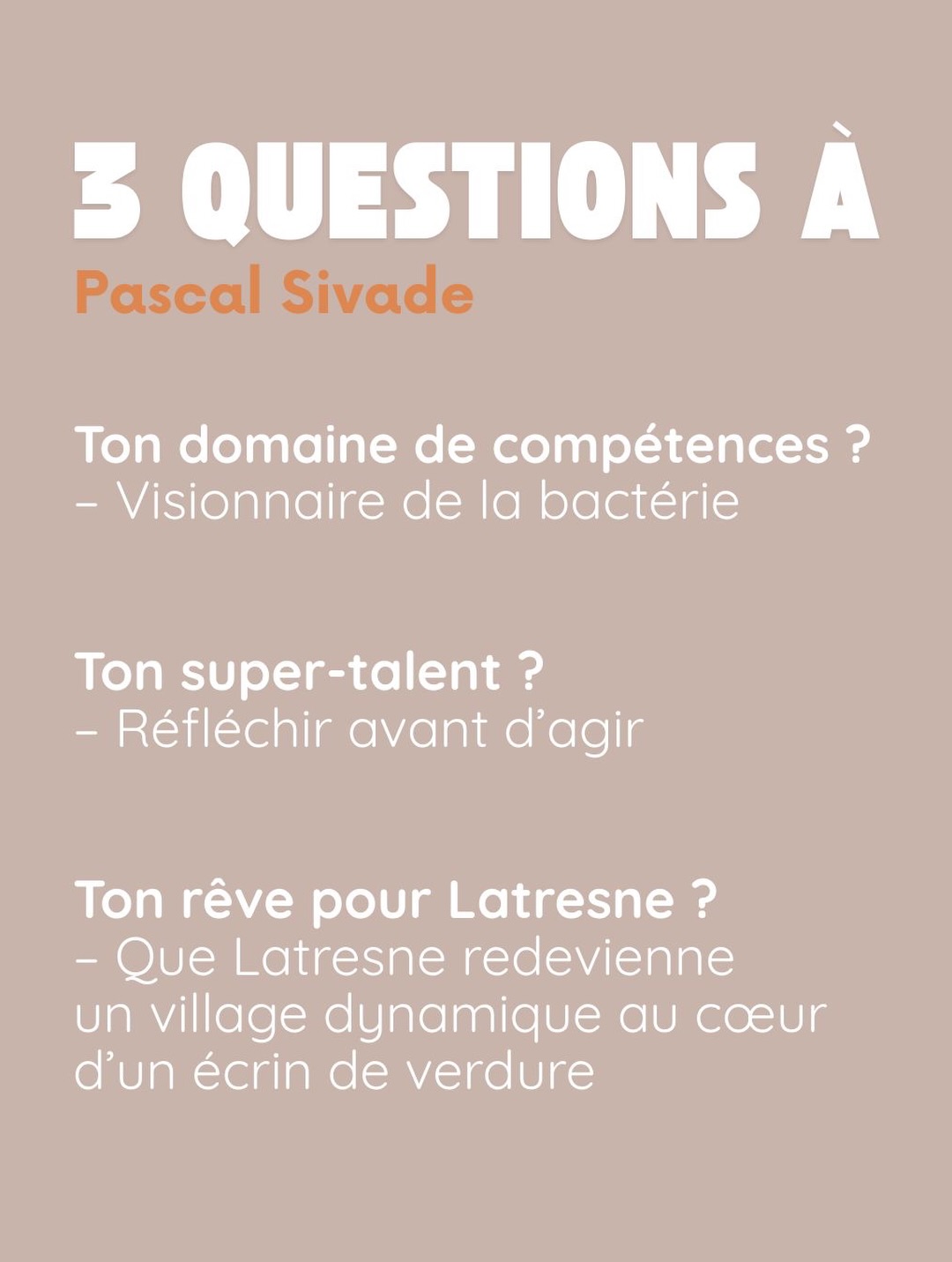 3 questions à Pascal Sivade. Ton domaine de compétences ? Visionnaire de la bactérie. Ton super-talent ? Réfléchir avant d’agir. Ton rêve pour Latresne ? Que Latresne redevienne un village dynamique au cœur d’un écrin de verdure.