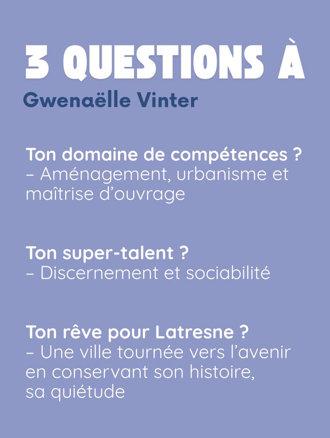 3 questions à Gwenaëlle Vinter. Ton domaine de compétences ? Aménagement, urbanisme et maîtrise d’ouvrage. Ton super-talent ? Discernement et sociabilité. Ton rêve pour Latresne ? Une ville tournée vers l’avenir en conservant son histoire, sa quiétude.