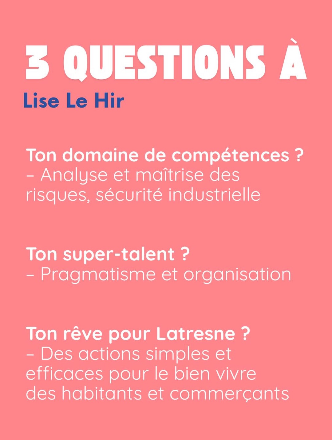 3 questions à Lise Le Hir. Ton domaine de compétences ? Analyse et maîtrise des risques, sécurité industrielle. Ton super-talent ? Pragmatisme et organisation. Ton rêve pour Latresne ? Des actions simples et efficaces pour le bien vivre des habitants et commerçants.