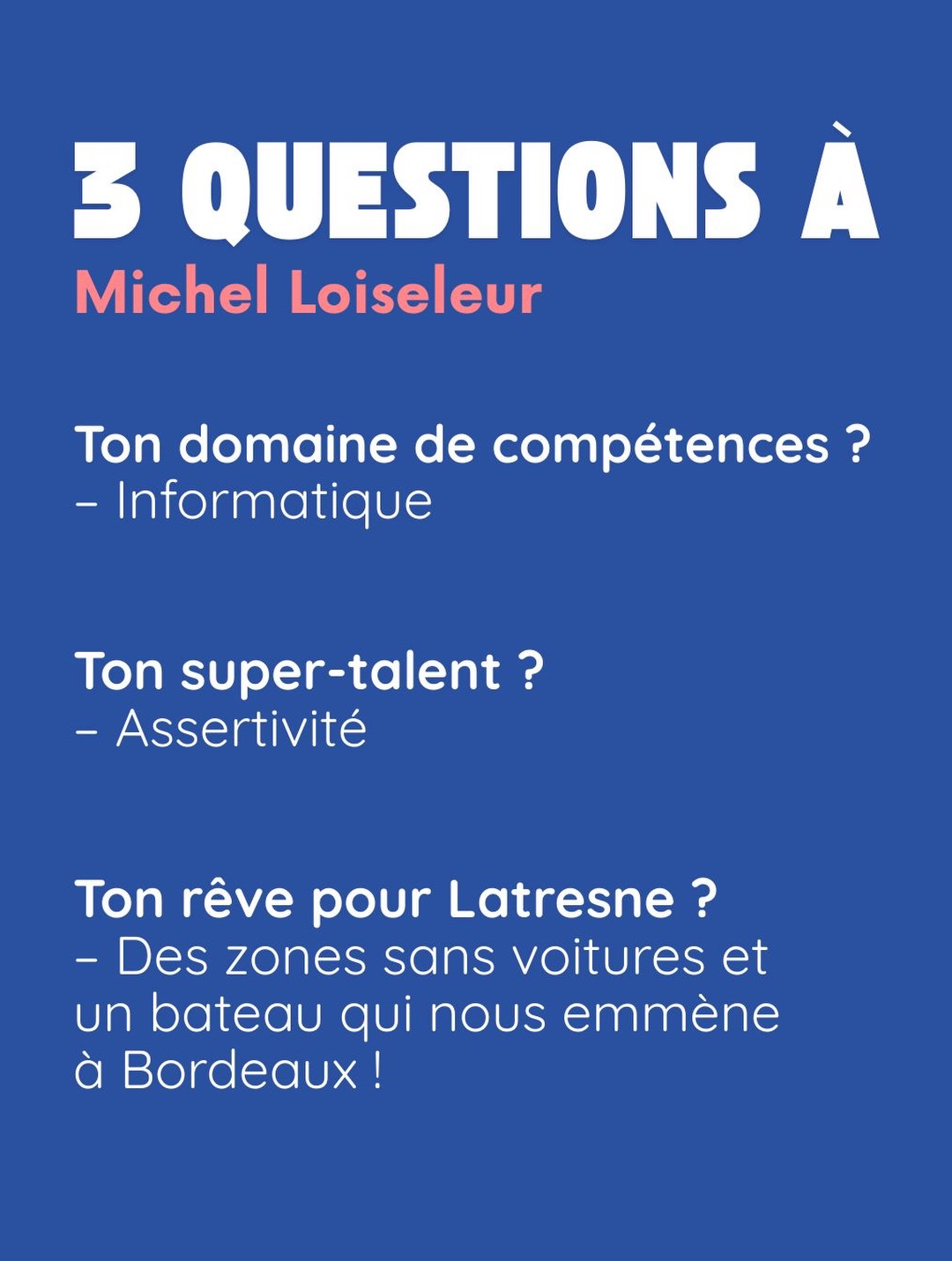 3 questions à Michel Loiseleur. Ton domaine de compétences ? Informatique. Ton super-talent ? Assertivité. Ton rêve pour Latresne ? Des zones sans voitures et un bateau qui nous emmène à Bordeaux !.