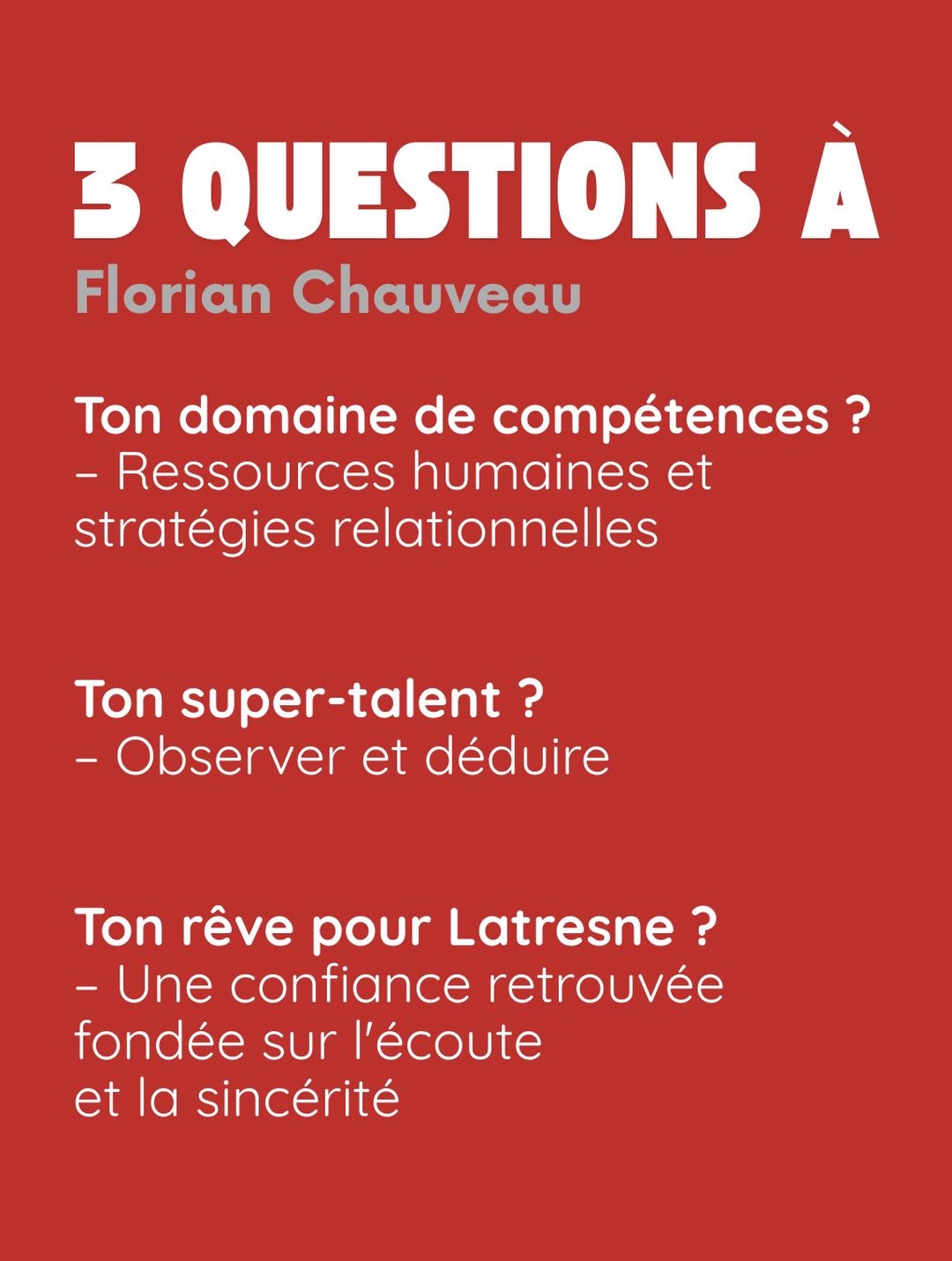 3 questions à Florian Chauveau. Ton domaine de compétences ? Ressources humaines et stratégies relationnelles. Ton super-talent ? Observer et déduire. Ton rêve pour Latresne ? Une confiance retrouvée fondée sur l’écoute et la sincérité.