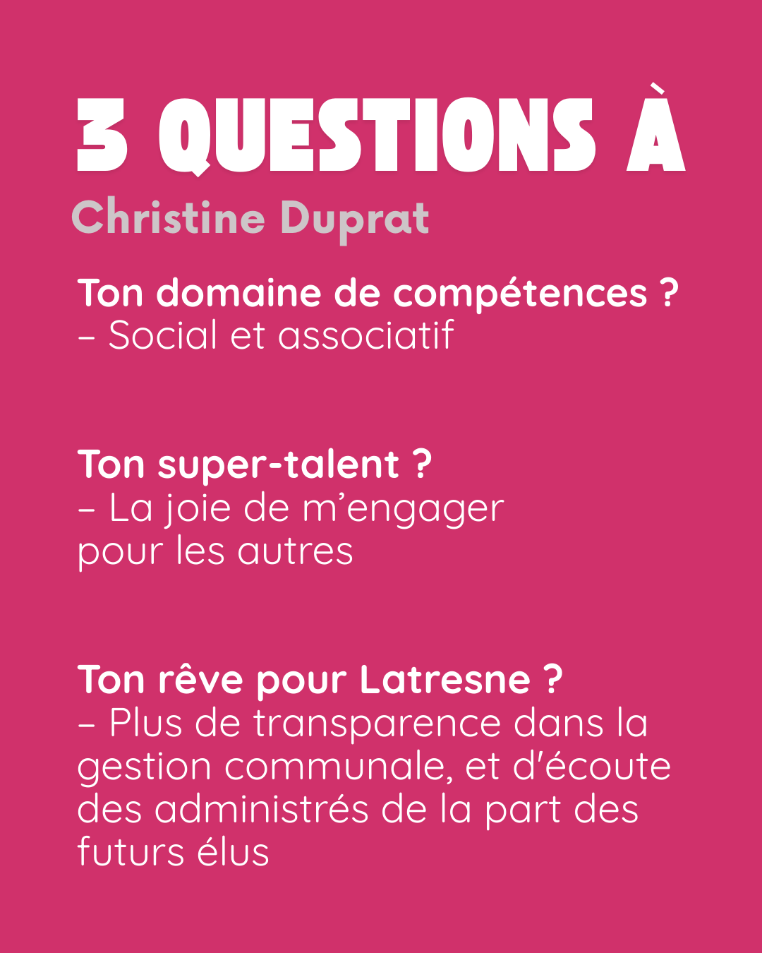 3 questions à Christine Duprat. Ton domaine de compétences ? Social et associatif. Ton super-talent ? La joie de m’engager pour les autres. Ton rêve pour Latresne ? Plus de transparence dans la gestion communale, et d’écoute des administrés de la part des futurs élus.