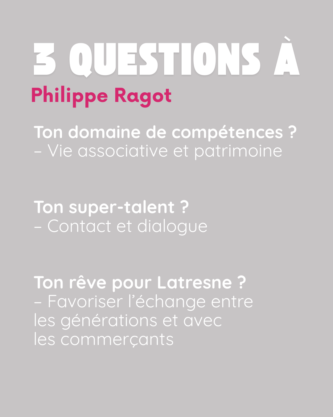 3 questions à Philippe Ragot. Ton domaine de compétences ? Vie associative et patrimoine. Ton super-talent ? Contact et dialogue. Ton rêve pour Latresne ? Favoriser l’échange entre les générations et avec les commerçants.