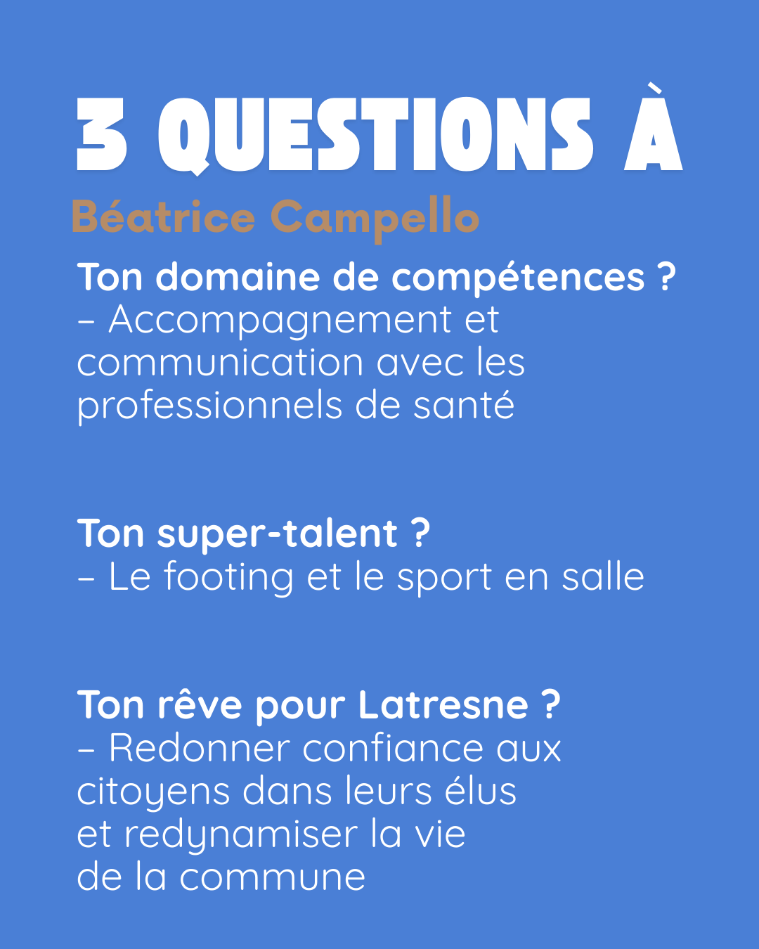 3 questions à Béatrice Campello. Ton domaine de compétences ? Accompagnement et communication avec les professionnels de santé. Ton super-talent ? Le footing et le sport en salle. Ton rêve pour Latresne ? Redonner confiance aux citoyens dans leurs élus et redynamiser la vie de la commune.