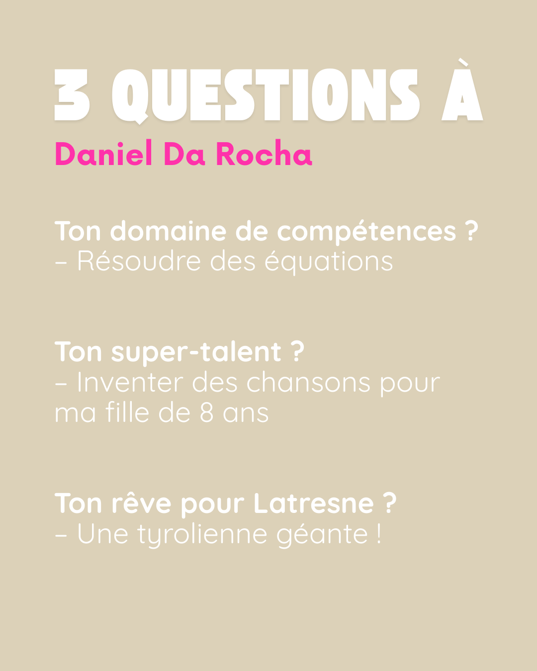 3 questions à Daniel Da Rocha. Ton domaine de compétences ? Résoudre des équations. Ton super-talent ? Inventer des chansons pour ma fille de 8 ans. Ton rêve pour Latresne ? Une tyrolienne géante !.