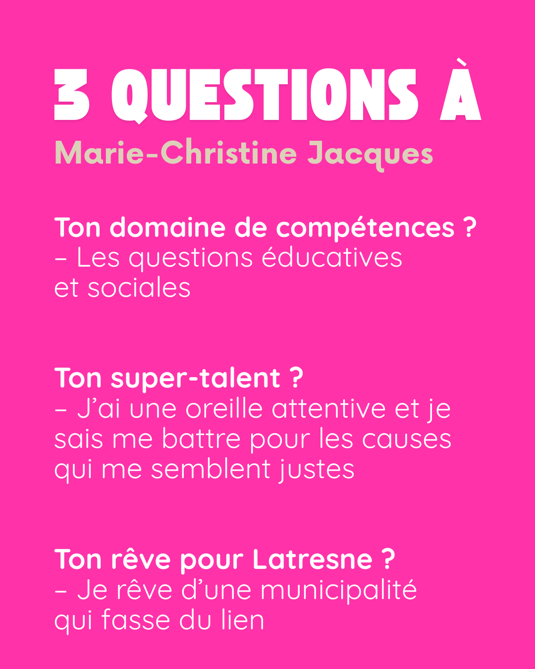3 questions à Marie-Christine Jacques. Ton domaine de compétences ? Les questions éducatives et sociales. Ton super-talent ? J’ai une oreille attentive et je sais me battre pour les causes qui me semblent justes. Ton rêve pour Latresne ? Je rêve d’une municipalité qui fasse du lien.