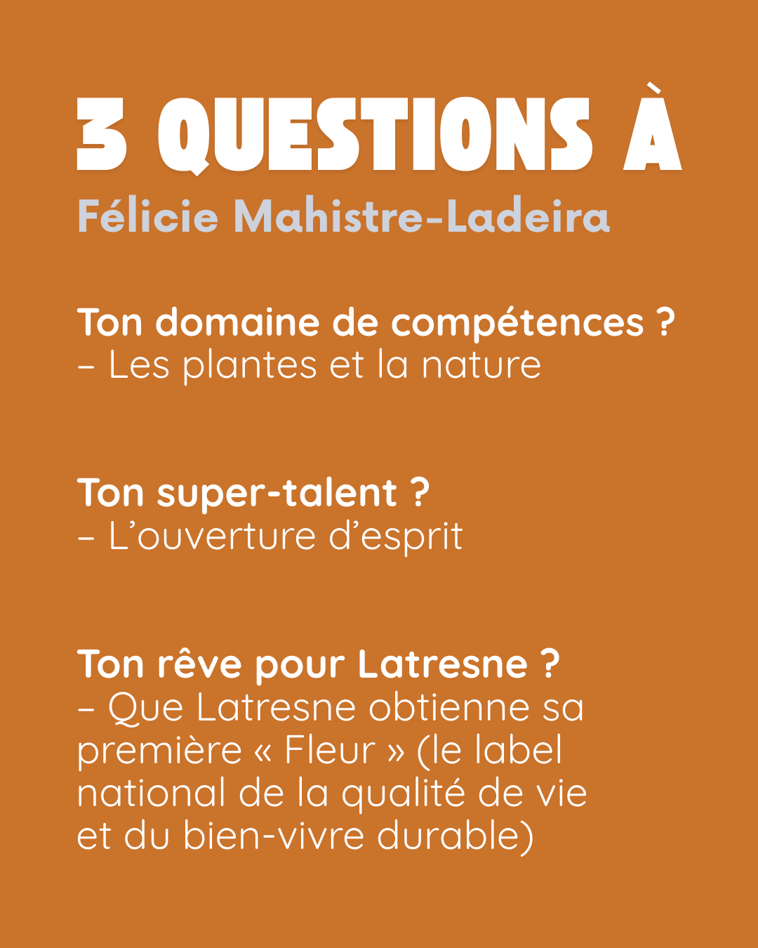 3 questions à Félicie Mahistre-Ladeira. Ton domaine de compétences ? Les plantes et la nature. Ton super-talent ? L’ouverture d’esprit. Ton rêve pour Latresne ? Que Latresne obtienne sa première « Fleur » (le label national de la qualité de vie et du bien-vivre durable).
