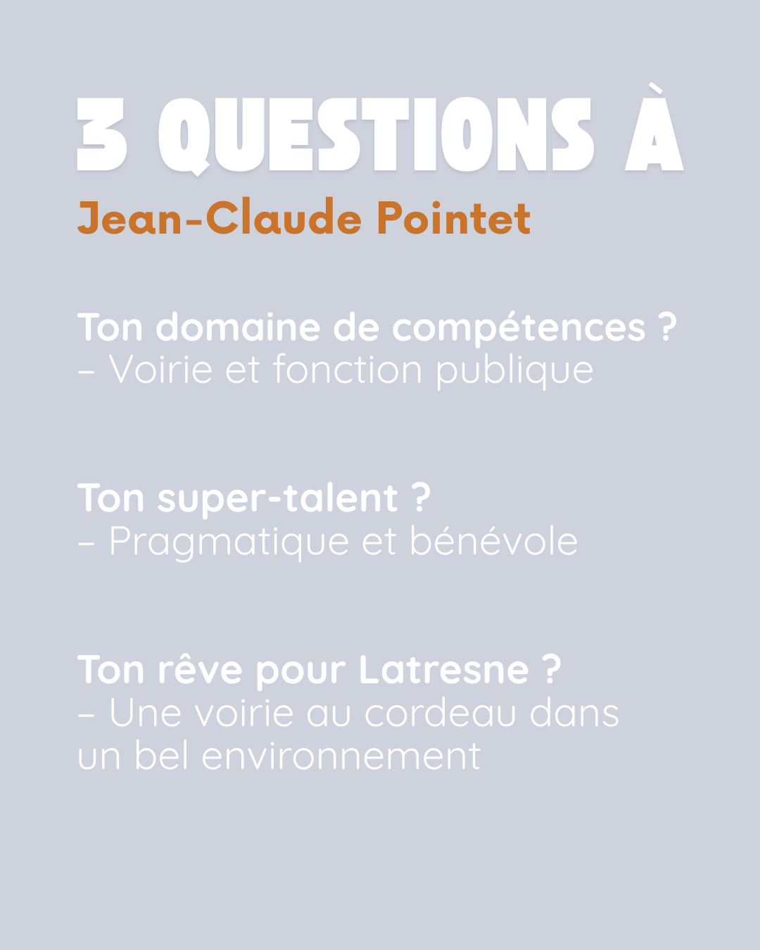 3 questions à Jean-Claude Pointet. Ton domaine de compétences ? Voirie et fonction publique. Ton super-talent ? Pragmatique et bénévole. Ton rêve pour Latresne ? Une voirie au cordeau dans un bel environnement.