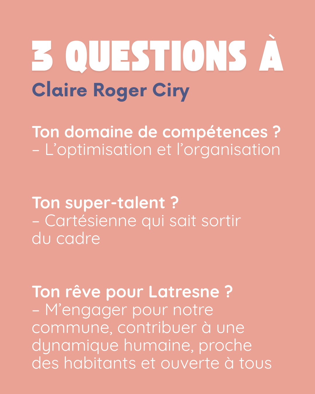 3 questions à Claire Roger Ciry. Ton domaine de compétences ? L’optimisation et l’organisation. Ton super-talent ? Cartésienne qui sait sortir du cadre. Ton rêve pour Latresne ? M’engager pour notre commune, contribuer à une dynamique humaine, proche des habitants et ouverte à tous.