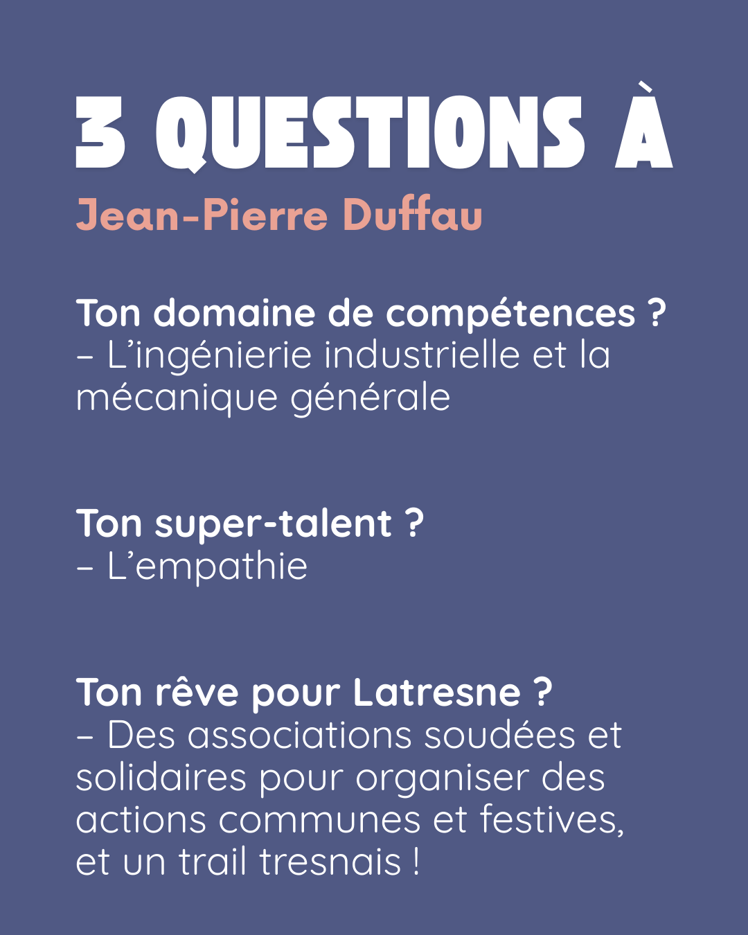 3 questions à Jean-Pierre Duffau. Ton domaine de compétences ? L’ingénierie industrielle et la mécanique générale. Ton super-talent ? L’empathie. Ton rêve pour Latresne ? Des associations soudées et solidaires pour organiser des actions communes et festives, et un trail tresnais !.