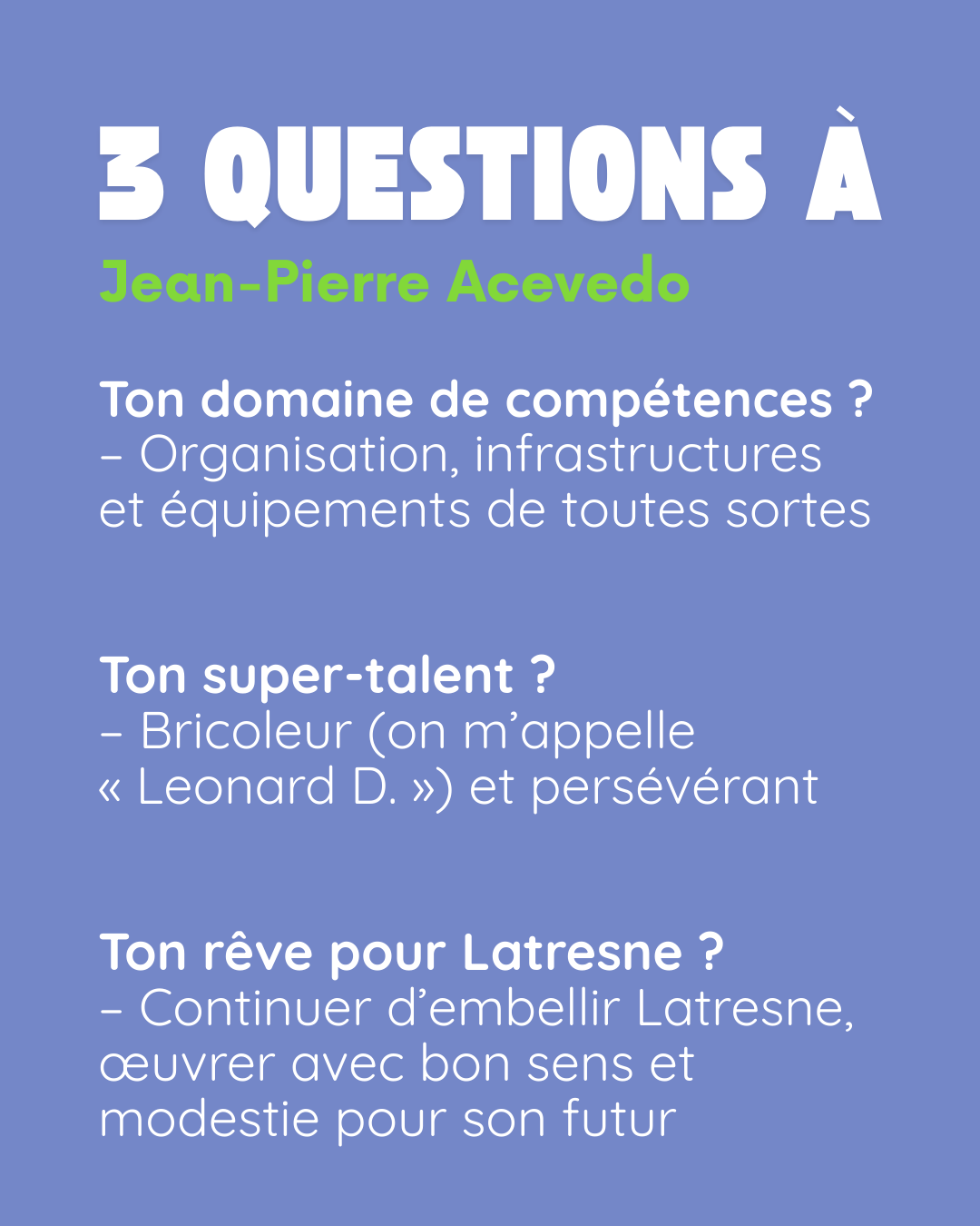 3 questions à Jean-Pierre Acevedo. Ton domaine de compétences ? Organisation, infrastructures et équipements de toutes sortes. Ton super-talent ? Bricoleur (on m’appelle « Leonard D. ») et persévérant. Ton rêve pour Latresne ? Continuer d’embellir Latresne, œuvrer avec bon sens et modestie pour son futur.