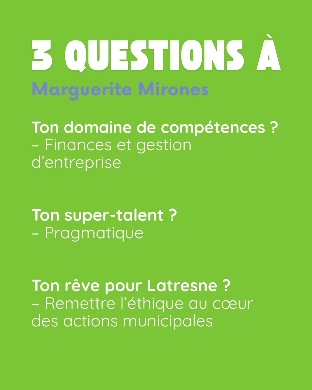 3 questions à Marguerite Mirones (« Maguy »). Ton domaine de compétences ? Finances et gestion d’entreprise. Ton super-talent ? Pragmatique. Ton rêve pour Latresne ? Remettre l’éthique au cœur des actions municipales.